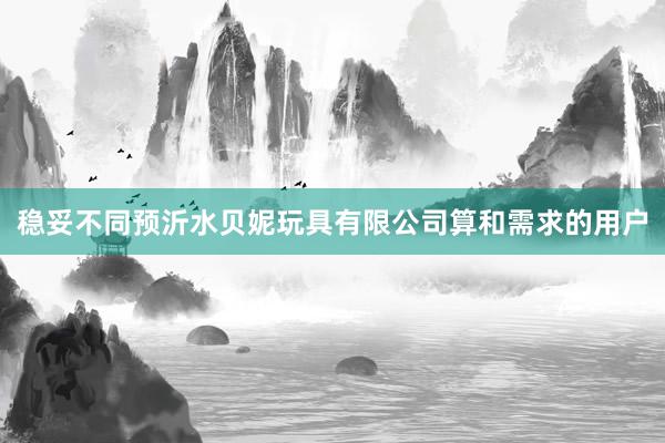稳妥不同预沂水贝妮玩具有限公司算和需求的用户